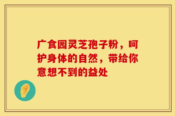广食园灵芝孢子粉，呵护身体的自然，带给你意想不到的益处
