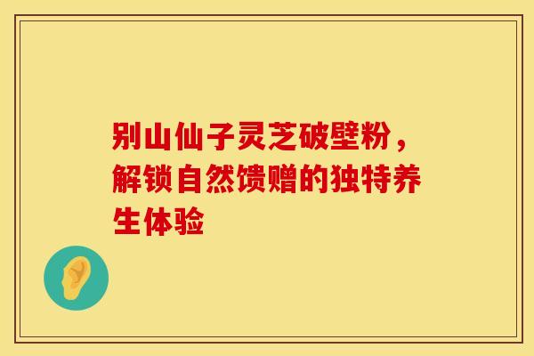 别山仙子灵芝破壁粉，解锁自然馈赠的独特养生体验