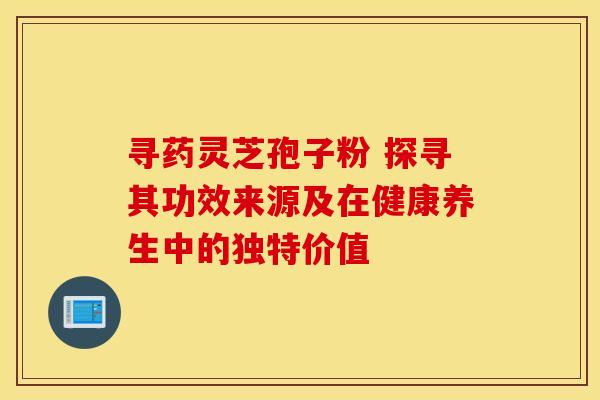 寻药灵芝孢子粉 探寻其功效来源及在健康养生中的独特价值