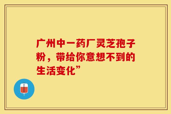 广州中一药厂灵芝孢子粉，带给你意想不到的生活变化”