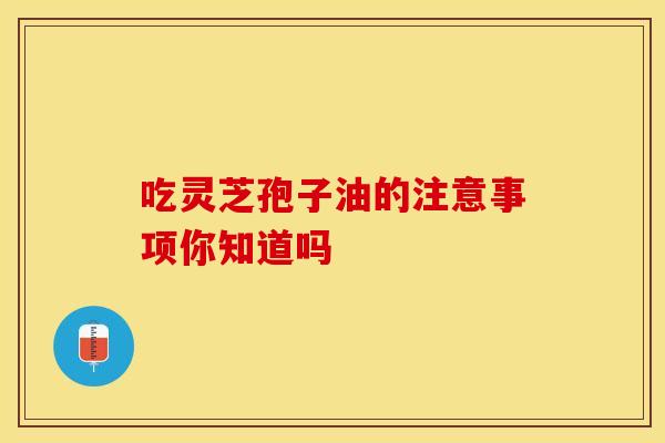吃灵芝孢子油的注意事项你知道吗
