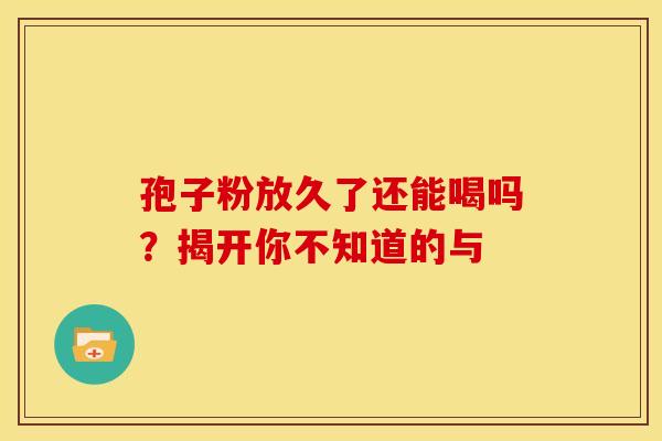 孢子粉放久了还能喝吗？揭开你不知道的与