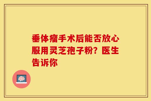 垂体瘤手术后能否放心服用灵芝孢子粉？医生告诉你