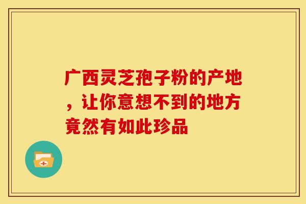 广西灵芝孢子粉的产地，让你意想不到的地方竟然有如此珍品