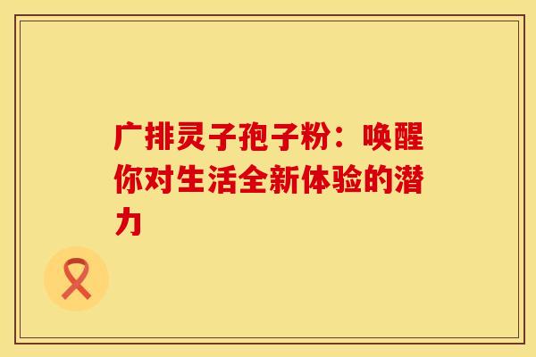 广排灵子孢子粉：唤醒你对生活全新体验的潜力