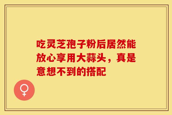 吃灵芝孢子粉后居然能放心享用大蒜头，真是意想不到的搭配
