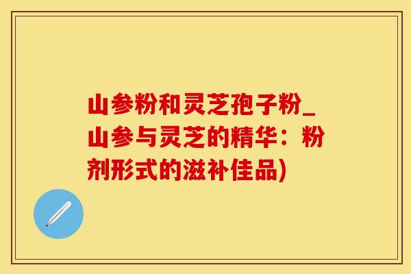 山参粉和灵芝孢子粉_山参与灵芝的精华：粉剂形式的滋补佳品)
