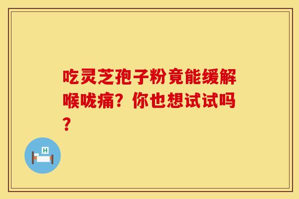 吃灵芝孢子粉竟能缓解喉咙痛？你也想试试吗？