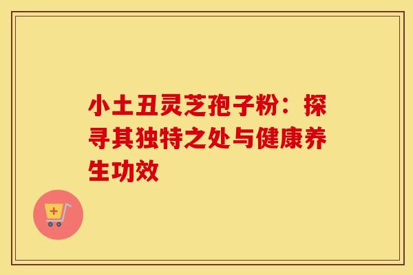 小土丑灵芝孢子粉：探寻其独特之处与健康养生功效