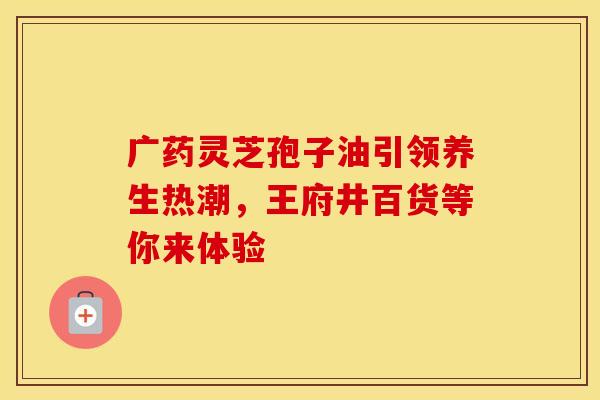 广药灵芝孢子油引领养生热潮，王府井百货等你来体验