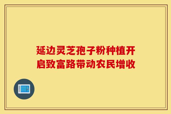 延边灵芝孢子粉种植开启致富路带动农民增收