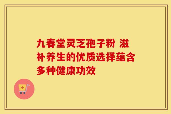 九春堂灵芝孢子粉 滋补养生的优质选择蕴含多种健康功效