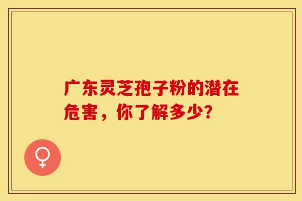 广东灵芝孢子粉的潜在危害，你了解多少？