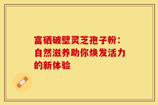 富硒破壁灵芝孢子粉：自然滋养助你焕发活力的新体验