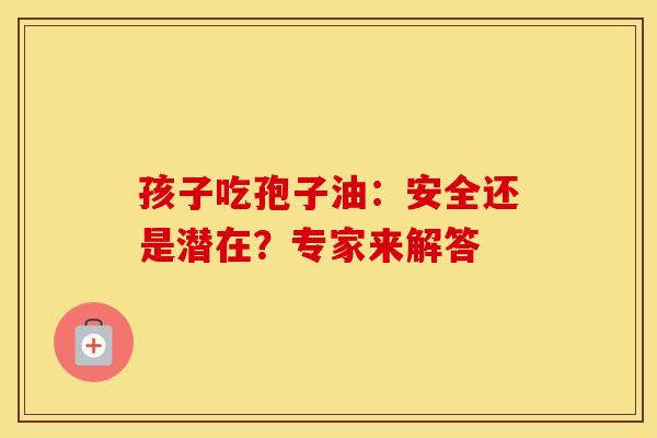 孩子吃孢子油：安全还是潜在？专家来解答