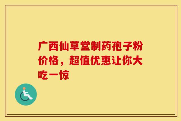 广西仙草堂制药孢子粉价格，超值优惠让你大吃一惊