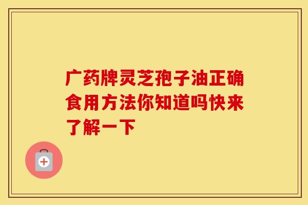 广药牌灵芝孢子油正确食用方法你知道吗快来了解一下
