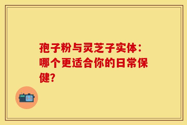 孢子粉与灵芝子实体：哪个更适合你的日常保健？