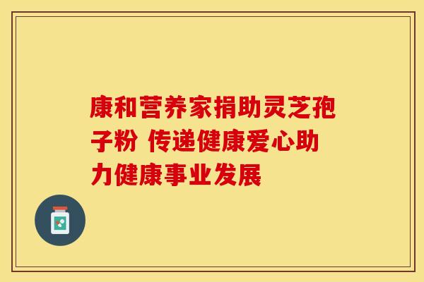 康和营养家捐助灵芝孢子粉 传递健康爱心助力健康事业发展