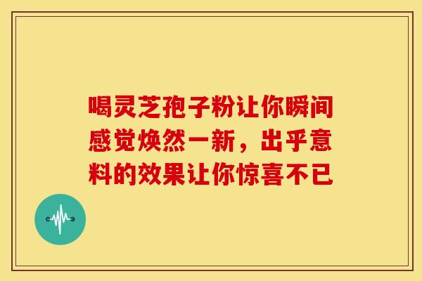 喝灵芝孢子粉让你瞬间感觉焕然一新，出乎意料的效果让你惊喜不已