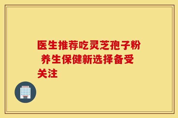 医生推荐吃灵芝孢子粉 养生保健新选择备受关注