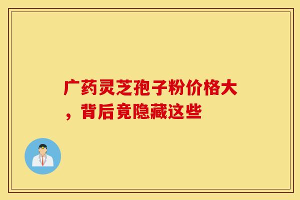 广药灵芝孢子粉价格大，背后竟隐藏这些