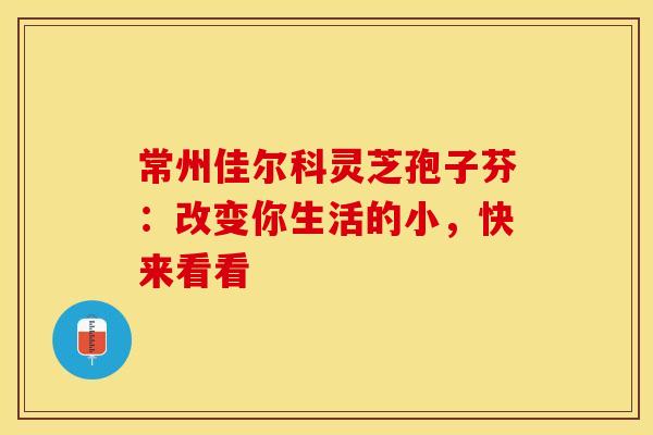 常州佳尔科灵芝孢子芬：改变你生活的小，快来看看
