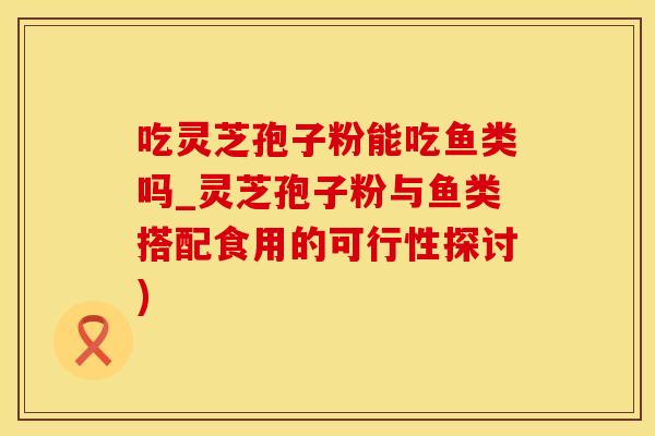 吃灵芝孢子粉能吃鱼类吗_灵芝孢子粉与鱼类搭配食用的可行性探讨)