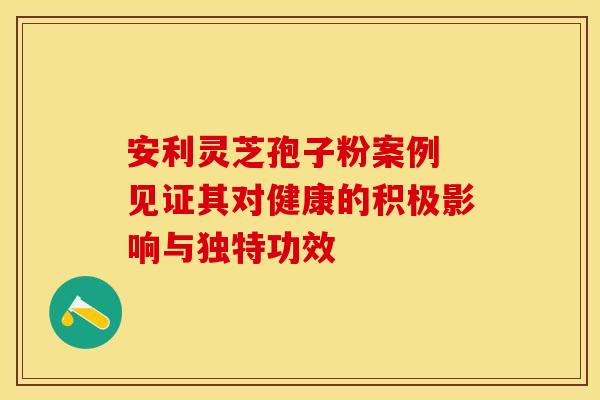 安利灵芝孢子粉案例 见证其对健康的积极影响与独特功效