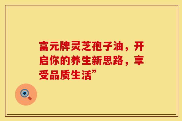 富元牌灵芝孢子油，开启你的养生新思路，享受品质生活”