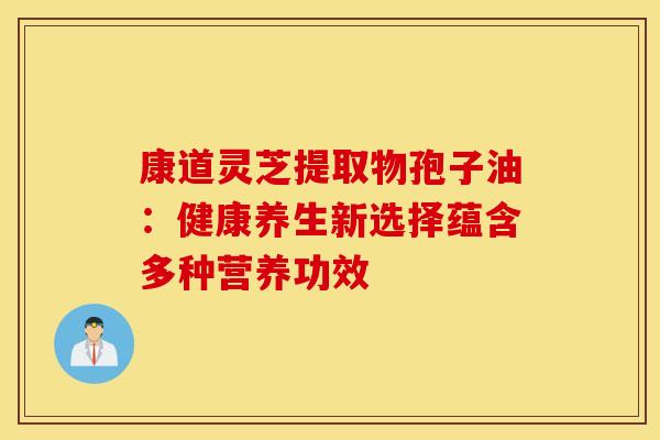 康道灵芝提取物孢子油：健康养生新选择蕴含多种营养功效