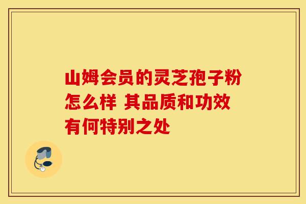 山姆会员的灵芝孢子粉怎么样 其品质和功效有何特别之处