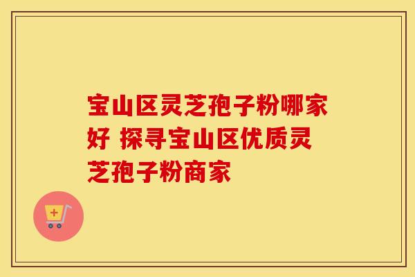 宝山区灵芝孢子粉哪家好 探寻宝山区优质灵芝孢子粉商家