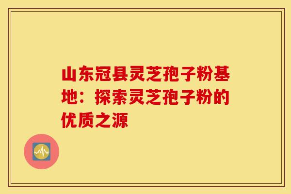 山东冠县灵芝孢子粉基地：探索灵芝孢子粉的优质之源