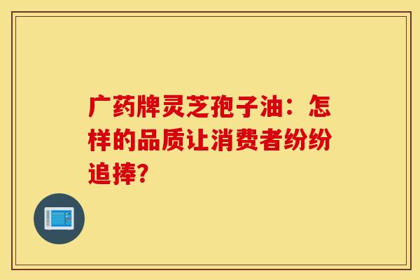广药牌灵芝孢子油：怎样的品质让消费者纷纷追捧？
