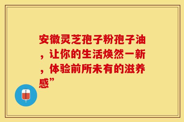 安徽灵芝孢子粉孢子油，让你的生活焕然一新，体验前所未有的滋养感”