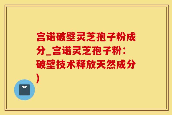 宫诺破壁灵芝孢子粉成分_宫诺灵芝孢子粉：破壁技术释放天然成分)