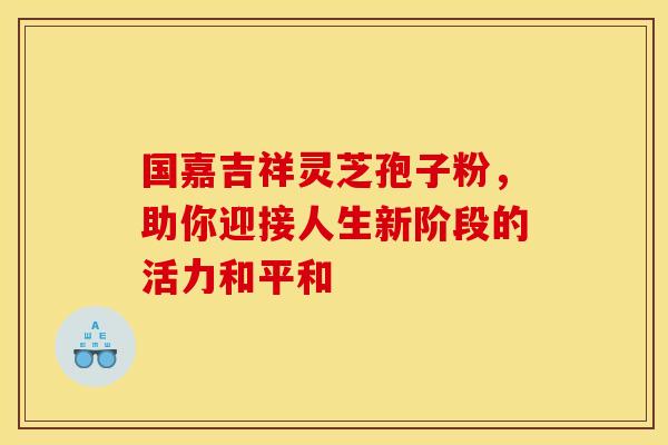 国嘉吉祥灵芝孢子粉，助你迎接人生新阶段的活力和平和