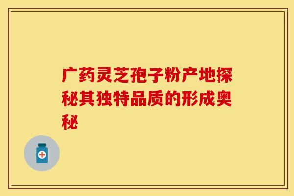 广药灵芝孢子粉产地探秘其独特品质的形成奥秘