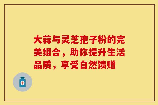 大蒜与灵芝孢子粉的完美组合，助你提升生活品质，享受自然馈赠