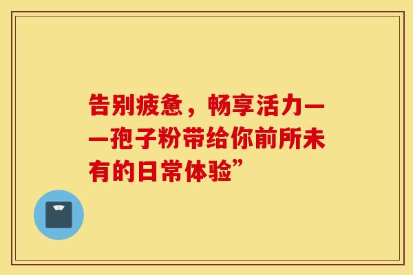 告别疲惫，畅享活力——孢子粉带给你前所未有的日常体验”