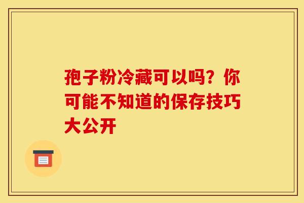孢子粉冷藏可以吗？你可能不知道的保存技巧大公开