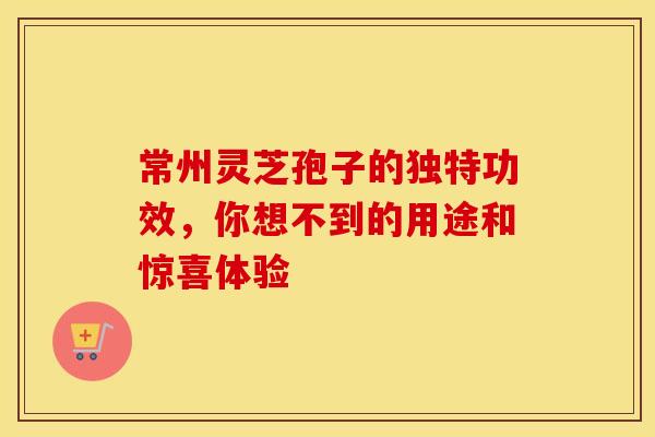 常州灵芝孢子的独特功效，你想不到的用途和惊喜体验