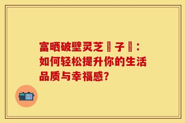 富晒破壁灵芝玸子枌：如何轻松提升你的生活品质与幸福感？