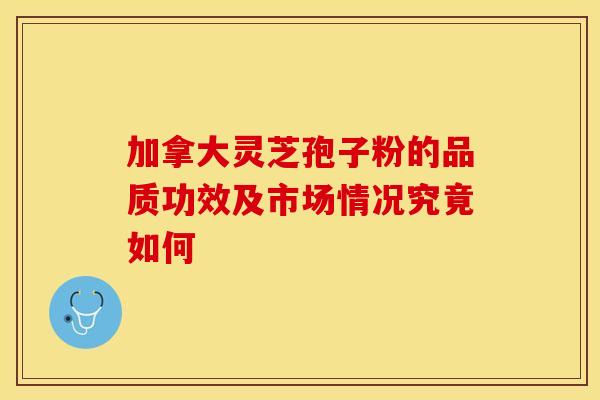 加拿大灵芝孢子粉的品质功效及市场情况究竟如何