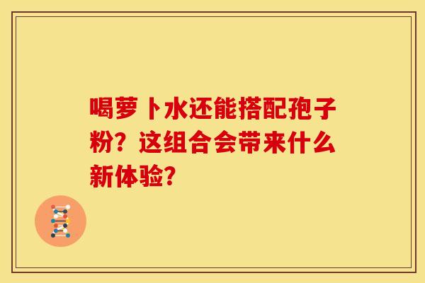 喝萝卜水还能搭配孢子粉？这组合会带来什么新体验？
