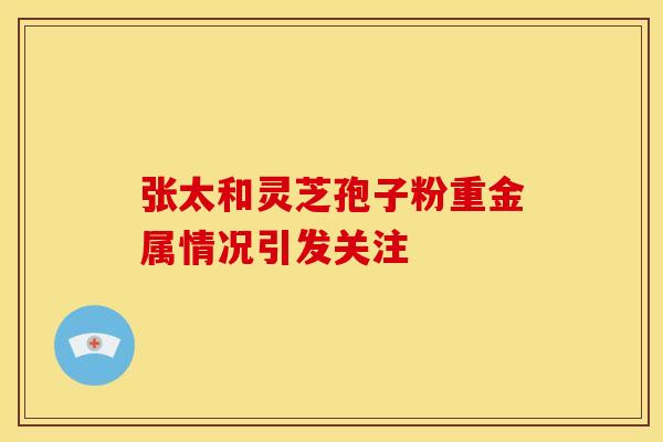 张太和灵芝孢子粉重金属情况引发关注