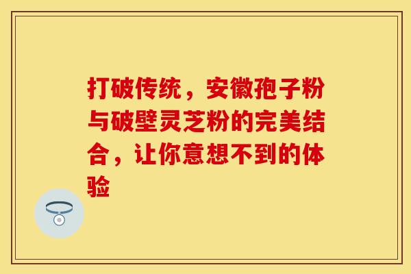 打破传统，安徽孢子粉与破壁灵芝粉的完美结合，让你意想不到的体验