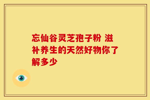 忘仙谷灵芝孢子粉 滋补养生的天然好物你了解多少