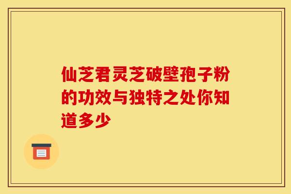 仙芝君灵芝破壁孢子粉的功效与独特之处你知道多少